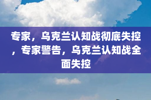 专家，乌克兰认知战彻底失控，专家警告，乌克兰认知战全面失控