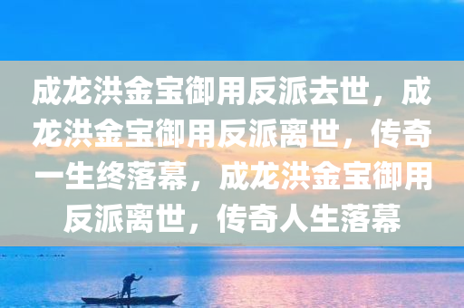 成龙洪金宝御用反派去世，成龙洪金宝御用反派离世，传奇一生终落幕，成龙洪金宝御用反派离世，传奇人生落幕