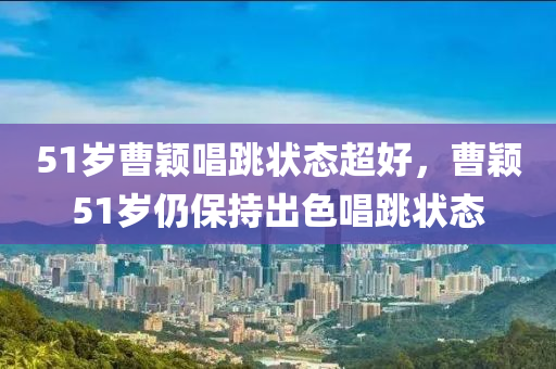 51岁曹颖唱跳状态超好，曹颖51岁仍保持出色唱跳状态