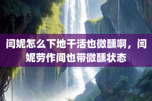 闫妮怎么下地干活也微醺啊，闫妮劳作间也带微醺状态