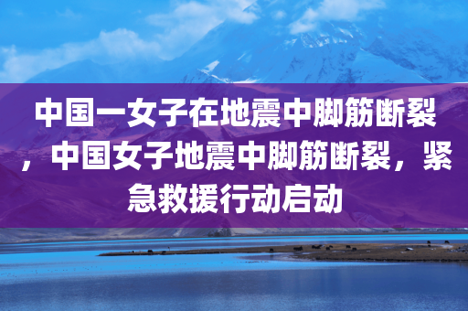 中国一女子在地震中脚筋断裂，中国女子地震中脚筋断裂，紧急救援行动启动