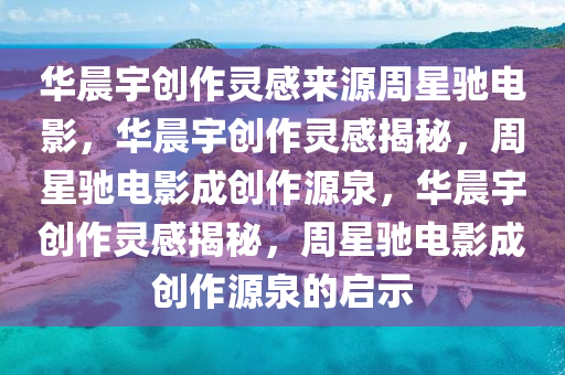 华晨宇创作灵感来源周星驰电影，华晨宇创作灵感揭秘，周星驰电影成创作源泉，华晨宇创作灵感揭秘，周星驰电影成创作源泉的启示