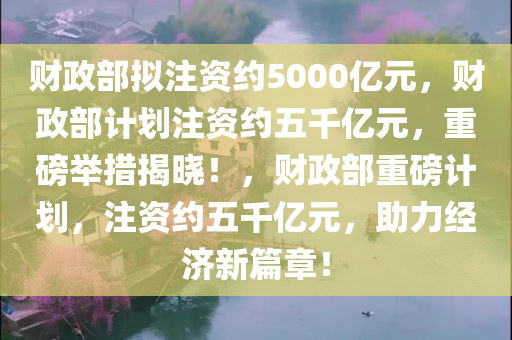财政部拟注资约5000亿元，财政部计划注资约五千亿元，重磅举措揭晓！，财政部重磅计划，注资约五千亿元，助力经济新篇章！