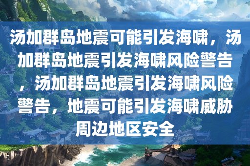 汤加群岛地震可能引发海啸，汤加群岛地震引发海啸风险警告，汤加群岛地震引发海啸风险警告，地震可能引发海啸威胁周边地区安全