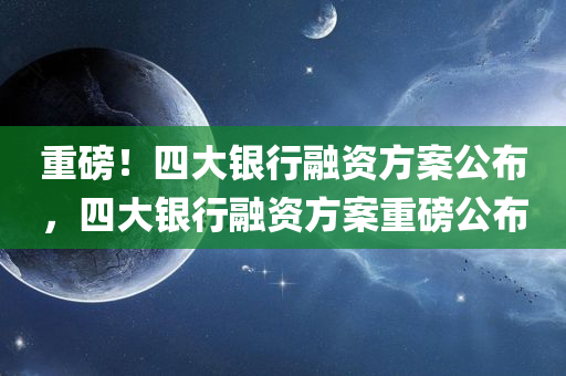 重磅！四大银行融资方案公布，四大银行融资方案重磅公布