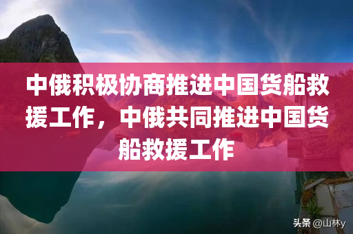 中俄积极协商推进中国货船救援工作，中俄共同推进中国货船救援工作
