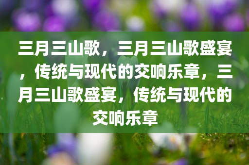 三月三山歌，三月三山歌盛宴，传统与现代的交响乐章，三月三山歌盛宴，传统与现代的交响乐章