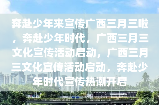 奔赴少年来宣传广西三月三啦，奔赴少年时代，广西三月三文化宣传活动启动，广西三月三文化宣传活动启动，奔赴少年时代宣传热潮开启