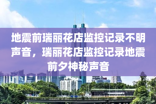 地震前瑞丽花店监控记录不明声音，瑞丽花店监控记录地震前夕神秘声音