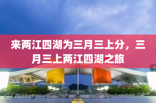 来两江四湖为三月三上分，三月三上两江四湖之旅