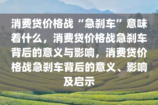 消费贷价格战“急刹车”意味着什么，消费贷价格战急刹车背后的意义与影响，消费贷价格战急刹车背后的意义、影响及启示