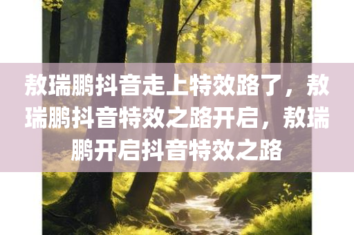 敖瑞鹏抖音走上特效路了，敖瑞鹏抖音特效之路开启，敖瑞鹏开启抖音特效之路