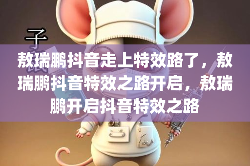敖瑞鹏抖音走上特效路了，敖瑞鹏抖音特效之路开启，敖瑞鹏开启抖音特效之路