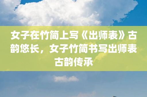 女子在竹简上写《出师表》古韵悠长，女子竹简书写出师表古韵传承