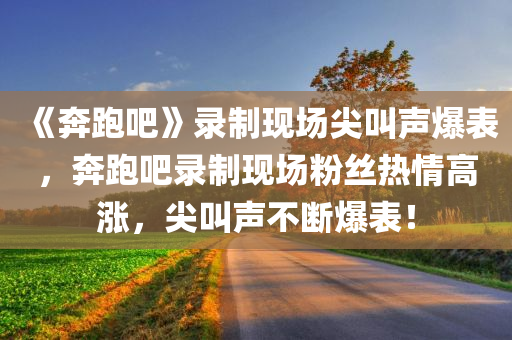 《奔跑吧》录制现场尖叫声爆表，奔跑吧录制现场粉丝热情高涨，尖叫声不断爆表！