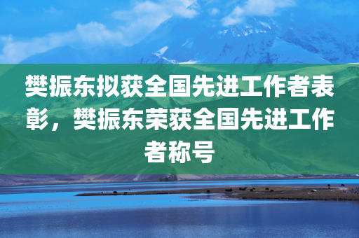 樊振东拟获全国先进工作者表彰，樊振东荣获全国先进工作者称号