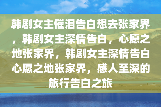 韩剧女主催泪告白想去张家界，韩剧女主深情告白，心愿之地张家界，韩剧女主深情告白心愿之地张家界，感人至深的旅行告白之旅