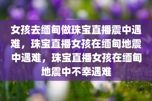 女孩去缅甸做珠宝直播震中遇难，珠宝直播女孩在缅甸地震中遇难，珠宝直播女孩在缅甸地震中不幸遇难