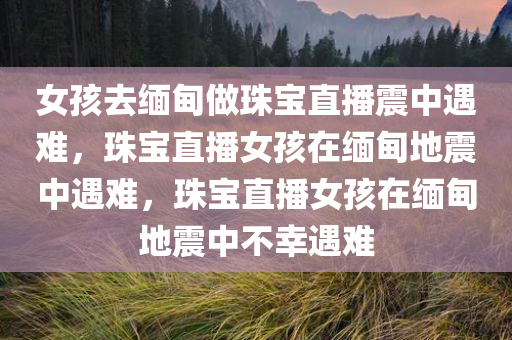 女孩去缅甸做珠宝直播震中遇难，珠宝直播女孩在缅甸地震中遇难，珠宝直播女孩在缅甸地震中不幸遇难