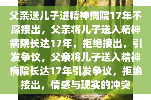 父亲送儿子进精神病院17年不愿接出，父亲将儿子送入精神病院长达17年，拒绝接出，引发争议，父亲将儿子送入精神病院长达17年引发争议，拒绝接出，情感与现实的冲突