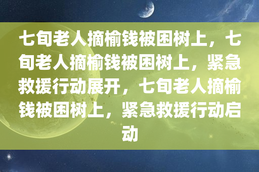 七旬老人摘榆钱被困树上，七旬老人摘榆钱被困树上，紧急救援行动展开，七旬老人摘榆钱被困树上，紧急救援行动启动
