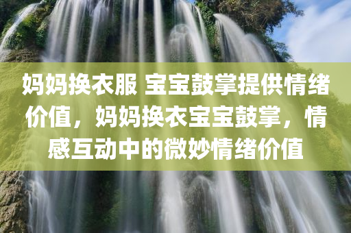 妈妈换衣服 宝宝鼓掌提供情绪价值，妈妈换衣宝宝鼓掌，情感互动中的微妙情绪价值，妈妈换衣宝宝鼓掌，情感互动中的微妙情绪价值与亲子情感连结