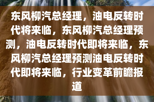 东风柳汽总经理，油电反转时代将来临，东风柳汽总经理预测，油电反转时代即将来临，东风柳汽总经理预测油电反转时代即将来临，行业变革前瞻报道
