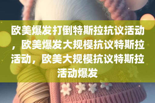 欧美爆发打倒特斯拉抗议活动，欧美爆发大规模抗议特斯拉活动，欧美大规模抗议特斯拉活动爆发