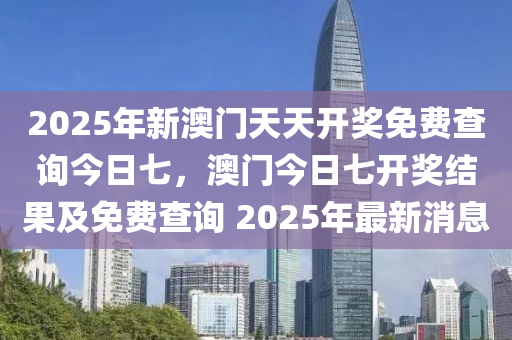 2025年新澳门天天开奖免费查询今日七，澳门今日七开奖结果及免费查询 2025年最新消息