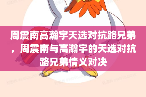 周震南高瀚宇天选对抗路兄弟，周震南与高瀚宇的天选对抗路兄弟情义对决