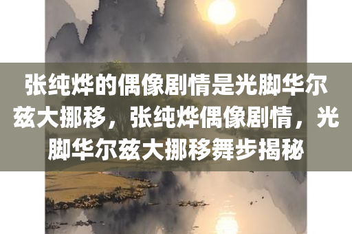 张纯烨的偶像剧情是光脚华尔兹大挪移，张纯烨偶像剧情，光脚华尔兹大挪移舞步揭秘