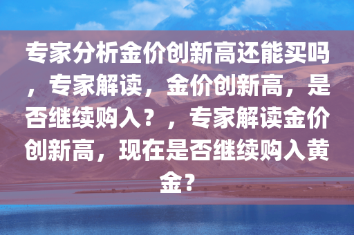 专家分析金价创新高还能买吗，专家解读，金价创新高，是否继续购入？，专家解读金价创新高，现在是否继续购入黄金？