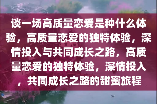 谈一场高质量恋爱是种什么体验，高质量恋爱的独特体验，深情投入与共同成长之路，高质量恋爱的独特体验，深情投入，共同成长之路的甜蜜旅程