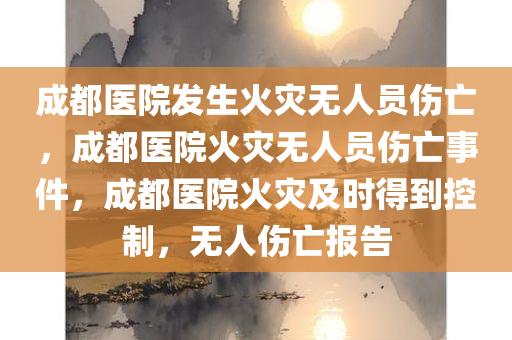 成都医院发生火灾无人员伤亡，成都医院火灾无人员伤亡事件，成都医院火灾及时得到控制，无人伤亡报告