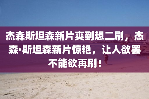 杰森斯坦森新片爽到想二刷，杰森·斯坦森新片惊艳，让人欲罢不能欲再刷！