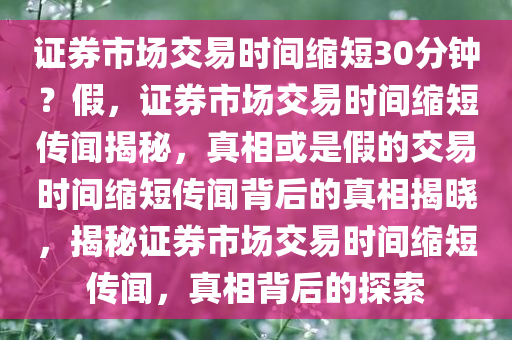 证券市场交易时间缩短30分钟？假，证券市场交易时间缩短传闻揭秘，真相或是假的交易时间缩短传闻背后的真相揭晓，揭秘证券市场交易时间缩短传闻，真相背后的探索