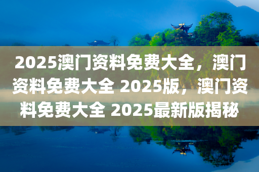 2025澳门资料免费大全，澳门资料免费大全 2025版，澳门资料免费大全 2025最新版揭秘