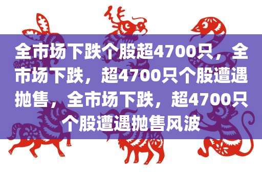 全市场下跌个股超4700只，全市场下跌，超4700只个股遭遇抛售，全市场下跌，超4700只个股遭遇抛售风波