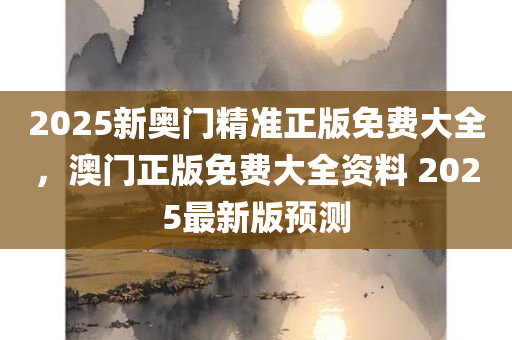 2025新奥门精准正版免费大全，澳门正版免费大全资料 2025最新版预测