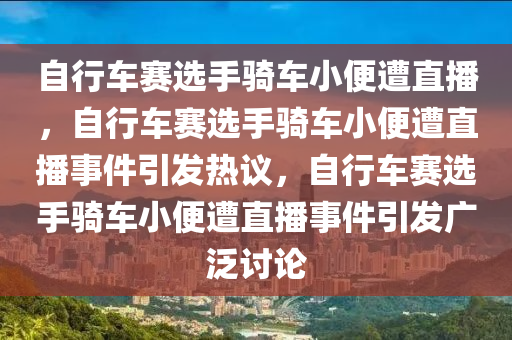 自行车赛选手骑车小便遭直播，自行车赛选手骑车小便遭直播事件引发热议，自行车赛选手骑车小便遭直播事件引发广泛讨论