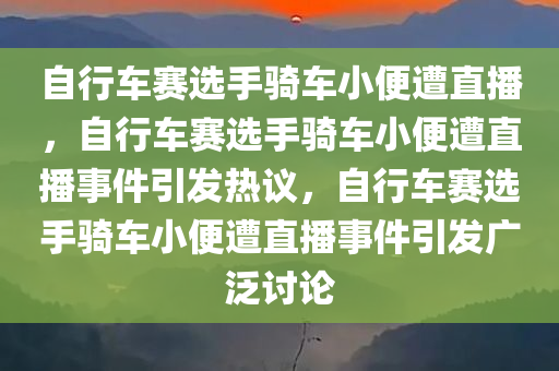 自行车赛选手骑车小便遭直播，自行车赛选手骑车小便遭直播事件引发热议，自行车赛选手骑车小便遭直播事件引发广泛讨论