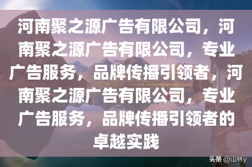 河南聚之源广告有限公司，河南聚之源广告有限公司，专业广告服务，品牌传播引领者，河南聚之源广告有限公司，专业广告服务，品牌传播引领者的卓越实践