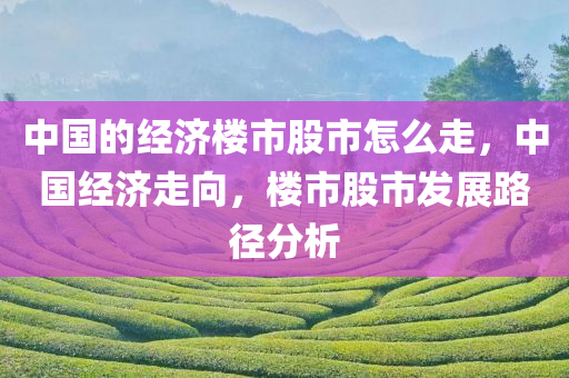 中国的经济楼市股市怎么走，中国经济走向，楼市股市发展路径分析，中国经济走向解析，楼市股市发展路径分析与趋势预测