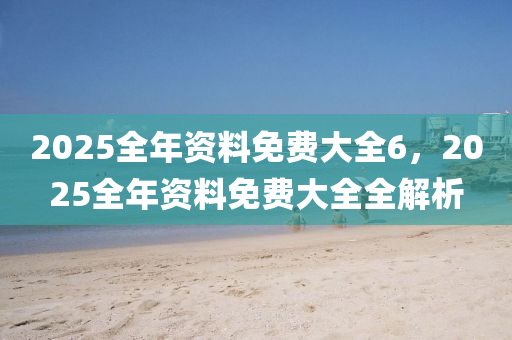 2025全年资料免费大全6，2025全年资料免费大全全解析