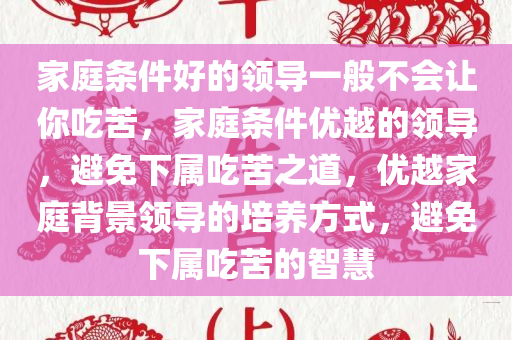 家庭条件好的领导一般不会让你吃苦，家庭条件优越的领导，避免下属吃苦之道，优越家庭背景领导的培养方式，避免下属吃苦的智慧