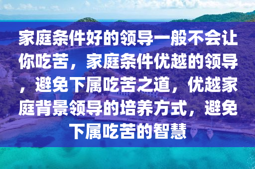 家庭条件好的领导一般不会让你吃苦，家庭条件优越的领导，避免下属吃苦之道，优越家庭背景领导的培养方式，避免下属吃苦的智慧