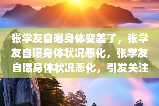 张学友自曝身体变差了，张学友自曝身体状况恶化，张学友自曝身体状况恶化，引发关注