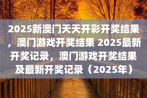 2025新澳门天天开彩开奖结果，澳门游戏开奖结果 2025最新开奖记录，澳门游戏开奖结果及最新开奖记录（2025年）