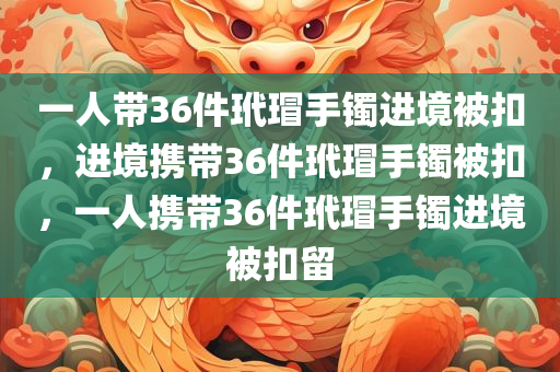 一人带36件玳瑁手镯进境被扣，进境携带36件玳瑁手镯被扣，一人携带36件玳瑁手镯进境被扣留