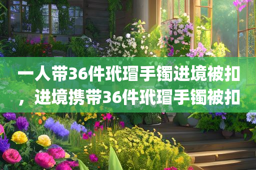 一人带36件玳瑁手镯进境被扣，进境携带36件玳瑁手镯被扣